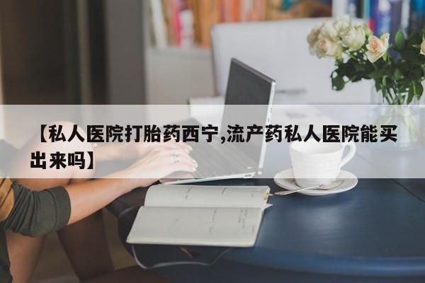 哪里可以买到打胎药【私人医院打胎药西宁,流产药私人医院能买出来吗】