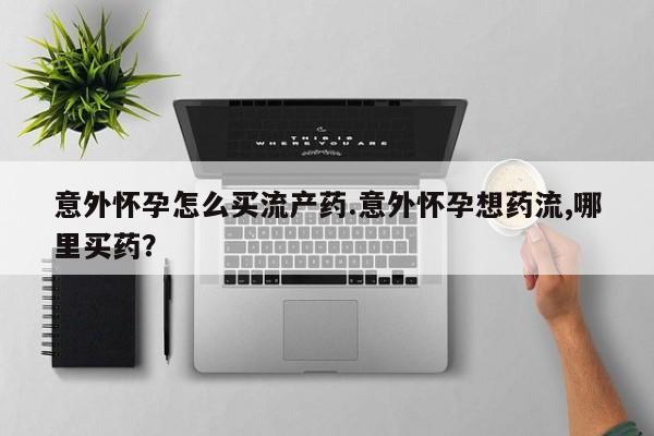 哪里可以买到打胎药意外怀孕怎么买流产药.意外怀孕想药流,哪里买药？