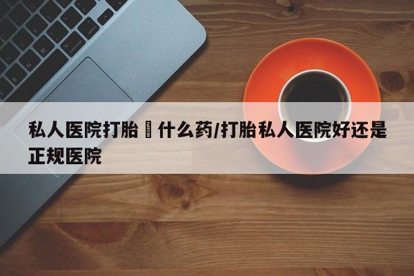 哪里可以买到打胎药私人医院打胎給什么药/打胎私人医院好还是正规医院